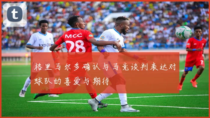 格里马尔多确认与马竞谈判表达对球队的喜爱与期待