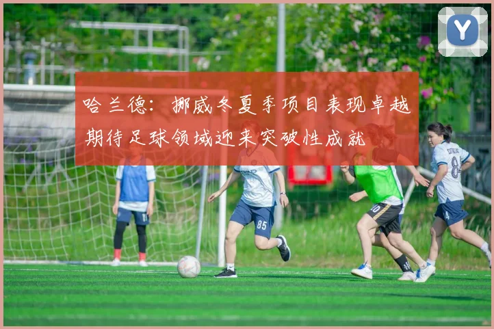 哈兰德：挪威冬夏季项目表现卓越期待足球领域迎来突破性成就