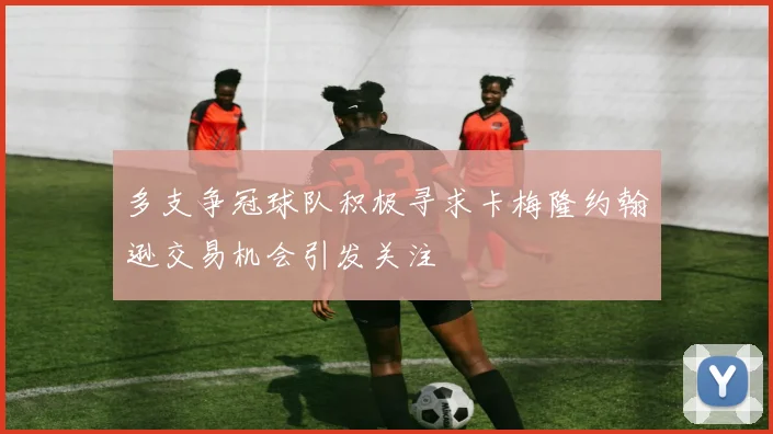多支争冠球队积极寻求卡梅隆约翰逊交易机会引发关注