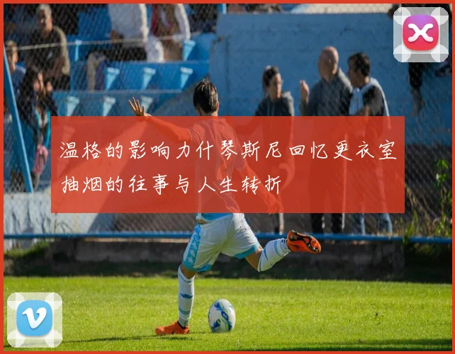 温格的影响力什琴斯尼回忆更衣室抽烟的往事与人生转折
