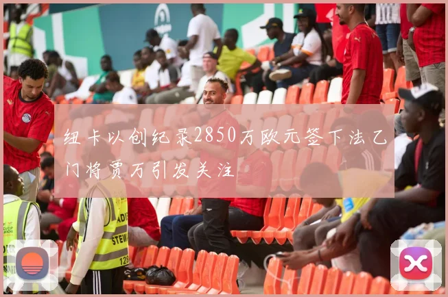 纽卡以创纪录2850万欧元签下法乙门将贾万引发关注