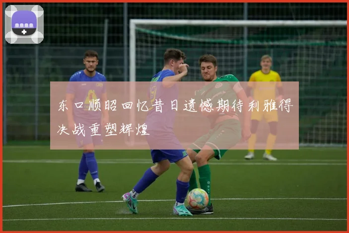 东口顺昭回忆昔日遗憾期待利雅得决战重塑辉煌