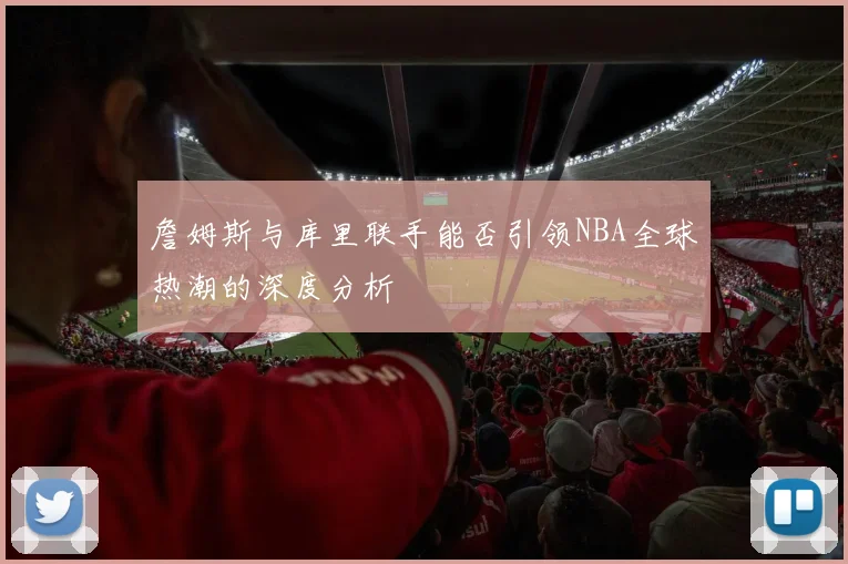 詹姆斯与库里联手能否引领NBA全球热潮的深度分析