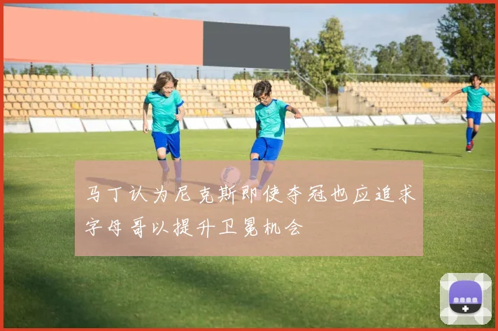 马丁认为尼克斯即使夺冠也应追求字母哥以提升卫冕机会