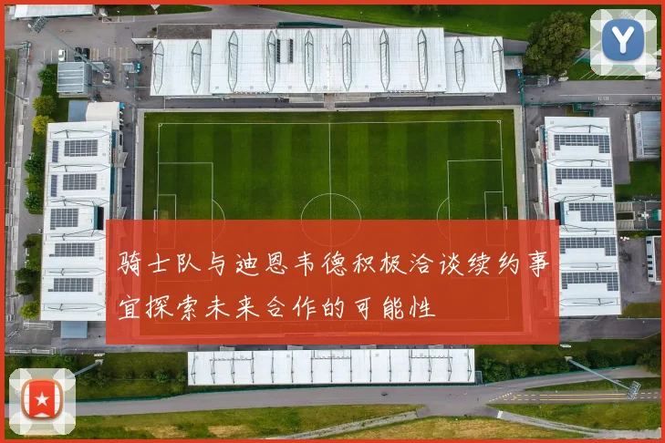 骑士队与迪恩韦德积极洽谈续约事宜探索未来合作的可能性
