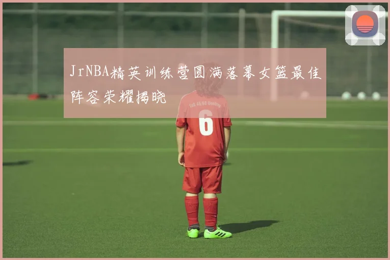 JrNBA精英训练营圆满落幕女篮最佳阵容荣耀揭晓