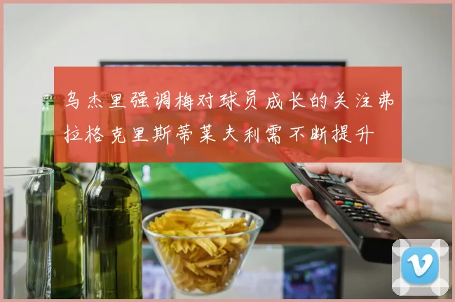乌杰里强调梅对球员成长的关注弗拉格克里斯蒂莱夫利需不断提升