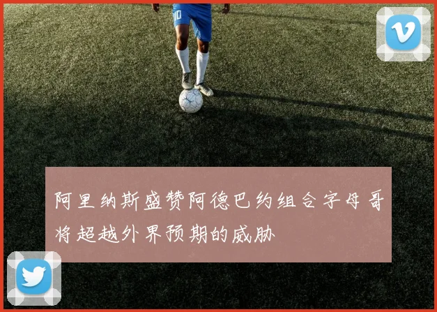 阿里纳斯盛赞阿德巴约组合字母哥将超越外界预期的威胁