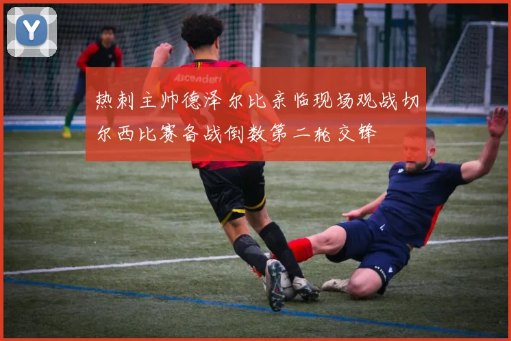 热刺主帅德泽尔比亲临现场观战切尔西比赛备战倒数第二轮交锋